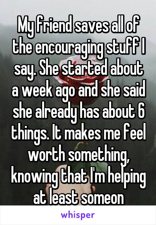My friend saves all of the encouraging stuff I say. She started about a week ago and she said she already has about 6 things. It makes me feel worth something, knowing that I'm helping at least someon