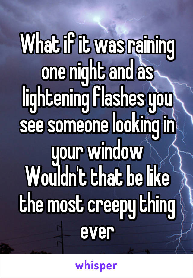 What if it was raining one night and as lightening flashes you see someone looking in your window
Wouldn't that be like the most creepy thing ever