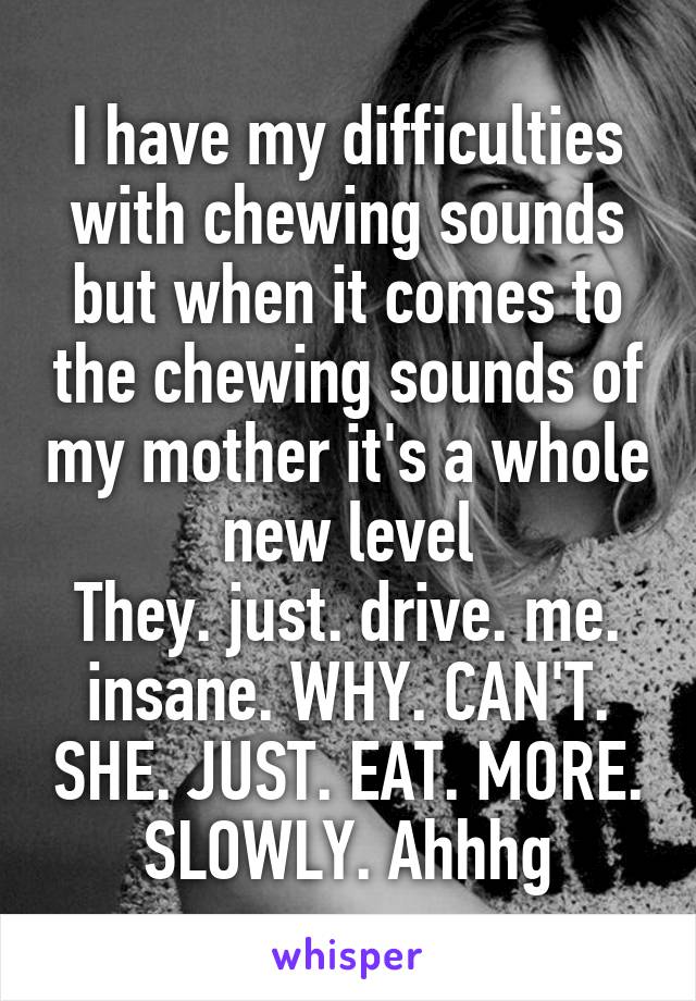 I have my difficulties with chewing sounds but when it comes to the chewing sounds of my mother it's a whole new level
They. just. drive. me. insane. WHY. CAN'T. SHE. JUST. EAT. MORE. SLOWLY. Ahhhg