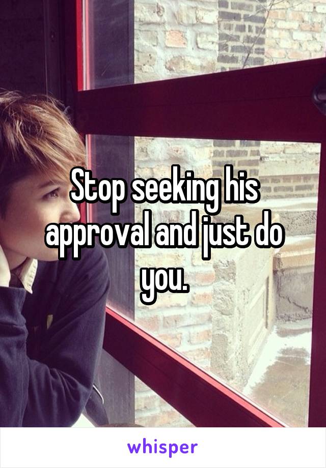 Stop seeking his approval and just do you.