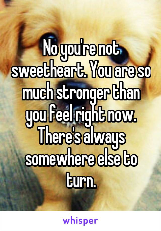 No you're not sweetheart. You are so much stronger than you feel right now. There's always somewhere else to turn.