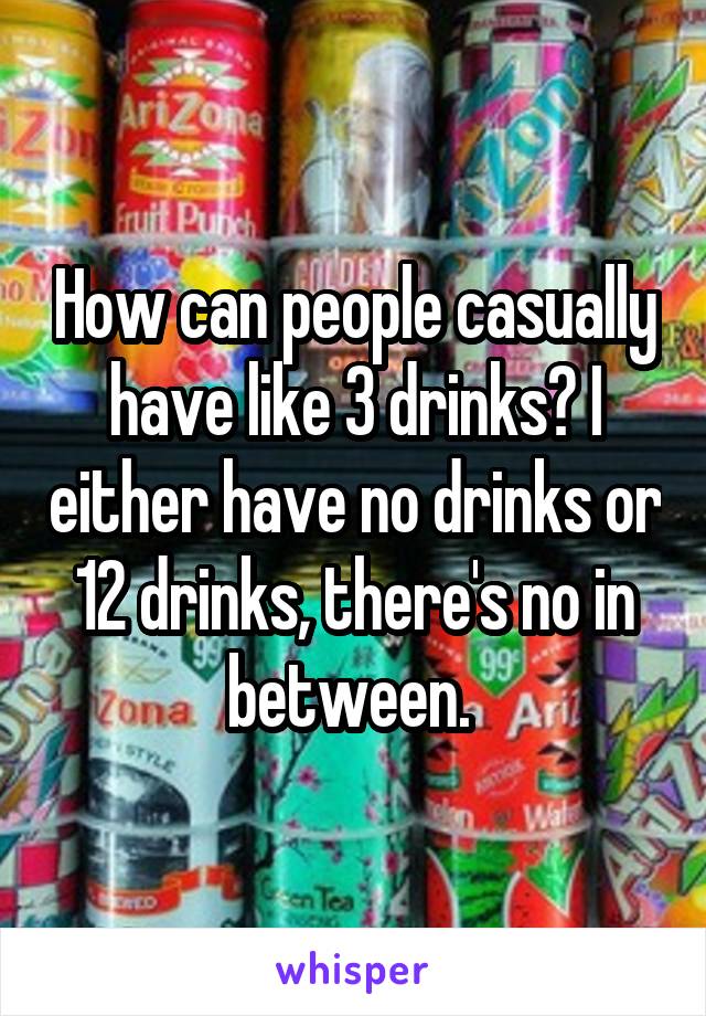 How can people casually have like 3 drinks? I either have no drinks or 12 drinks, there's no in between. 