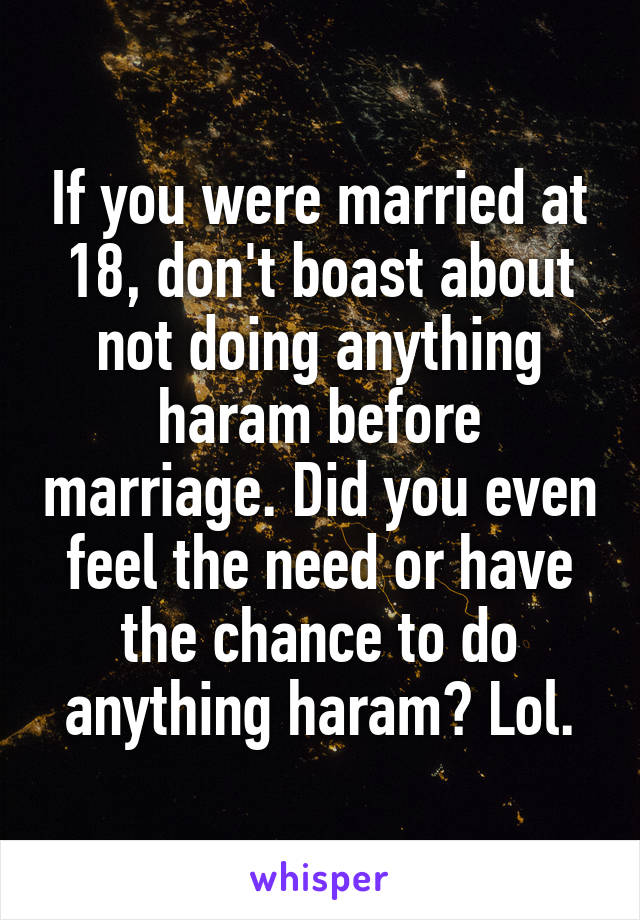 If you were married at 18, don't boast about not doing anything haram before marriage. Did you even feel the need or have the chance to do anything haram? Lol.