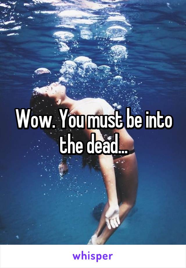 Wow. You must be into the dead...