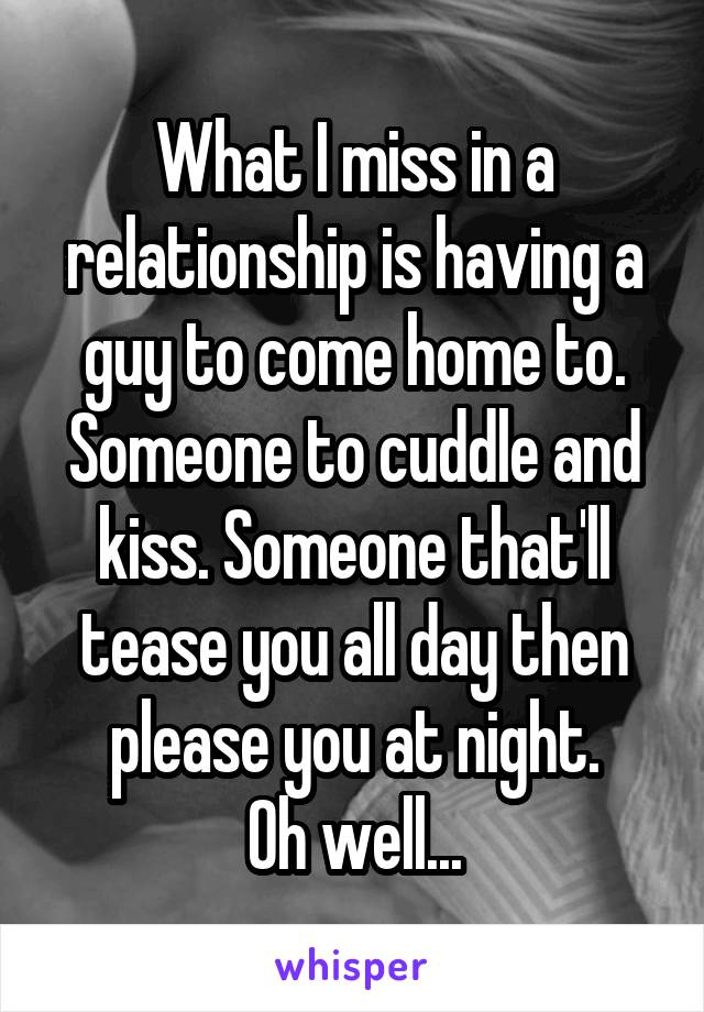 What I miss in a relationship is having a guy to come home to. Someone to cuddle and kiss. Someone that'll tease you all day then please you at night.
Oh well...
