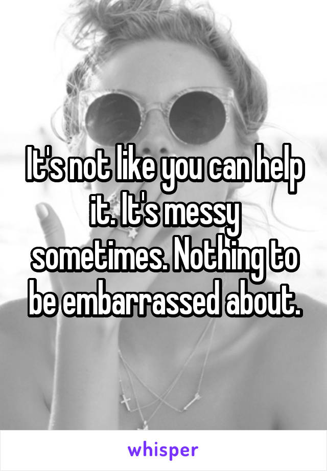 It's not like you can help it. It's messy sometimes. Nothing to be embarrassed about.