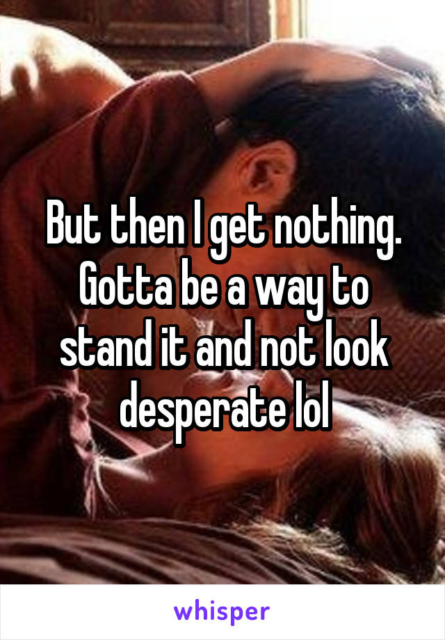 But then I get nothing. Gotta be a way to stand it and not look desperate lol