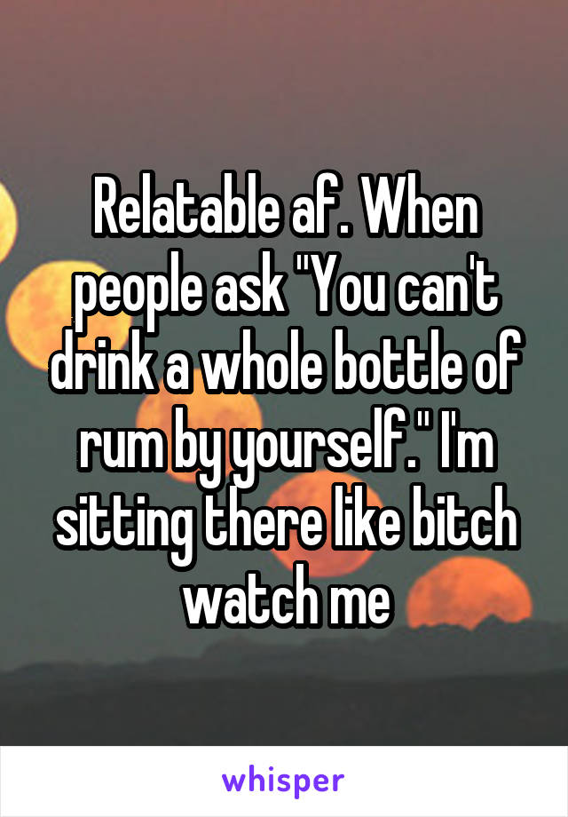 Relatable af. When people ask "You can't drink a whole bottle of rum by yourself." I'm sitting there like bitch watch me