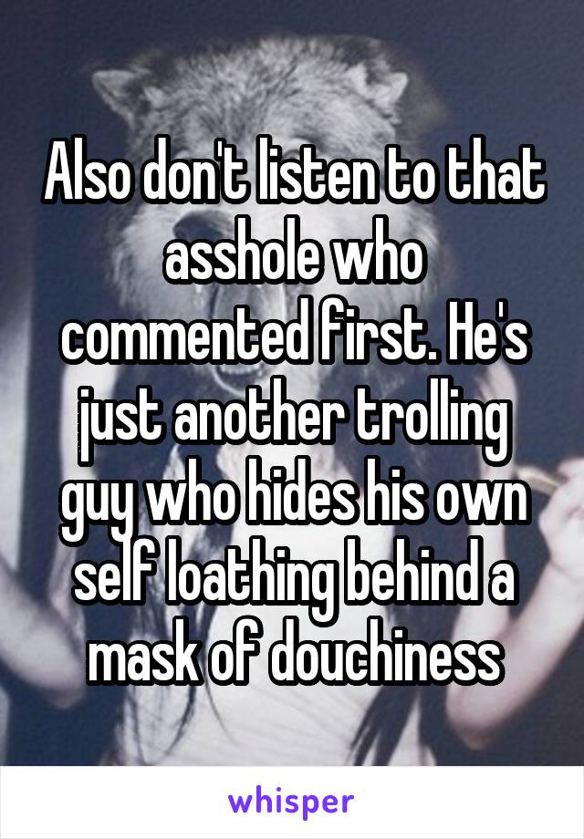 Also don't listen to that asshole who commented first. He's just another trolling guy who hides his own self loathing behind a mask of douchiness