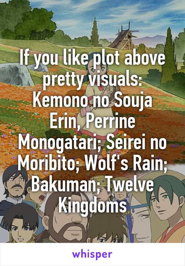 If you like plot above pretty visuals:
Kemono no Souja Erin, Perrine Monogatari; Seirei no Moribito; Wolf's Rain; Bakuman; Twelve Kingdoms
