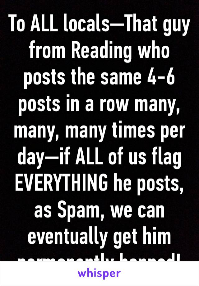 To ALL locals—That guy from Reading who posts the same 4-6 posts in a row many, many, many times per day—if ALL of us flag EVERYTHING he posts, as Spam, we can eventually get him permanently banned!