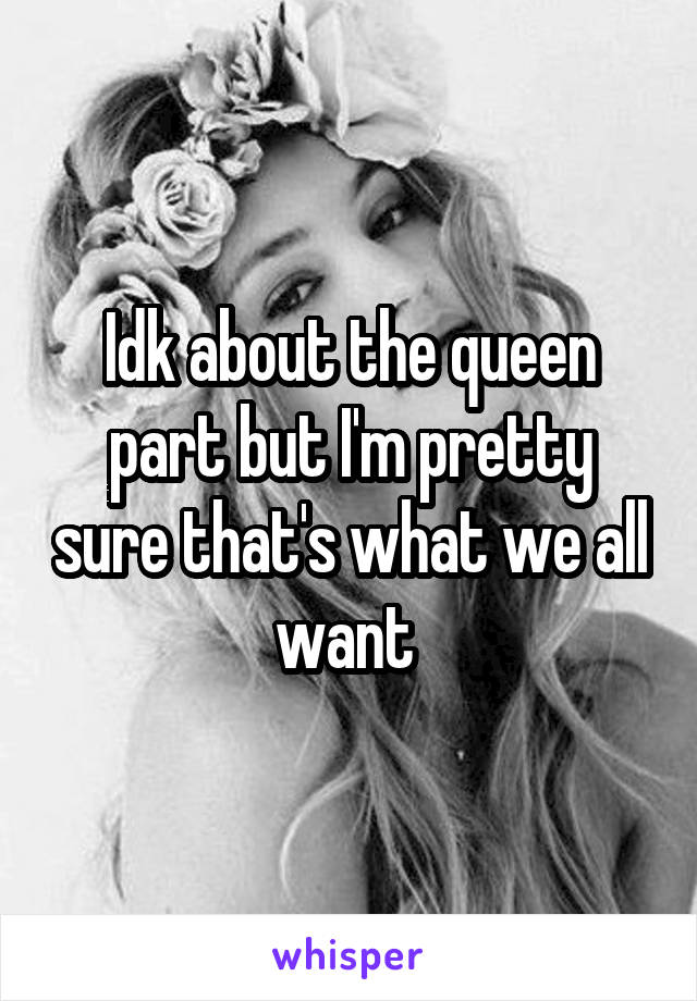 Idk about the queen part but I'm pretty sure that's what we all want 