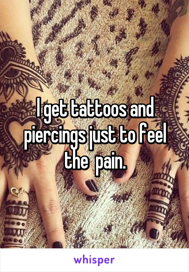 I get tattoos and piercings just to feel the  pain.