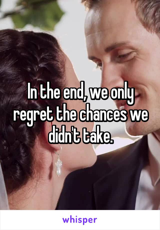 In the end, we only regret the chances we didn't take.