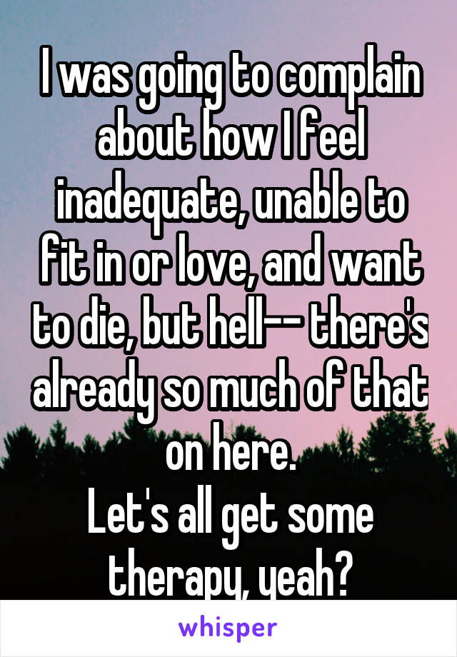 I was going to complain about how I feel inadequate, unable to fit in or love, and want to die, but hell-- there's already so much of that on here.
Let's all get some therapy, yeah?