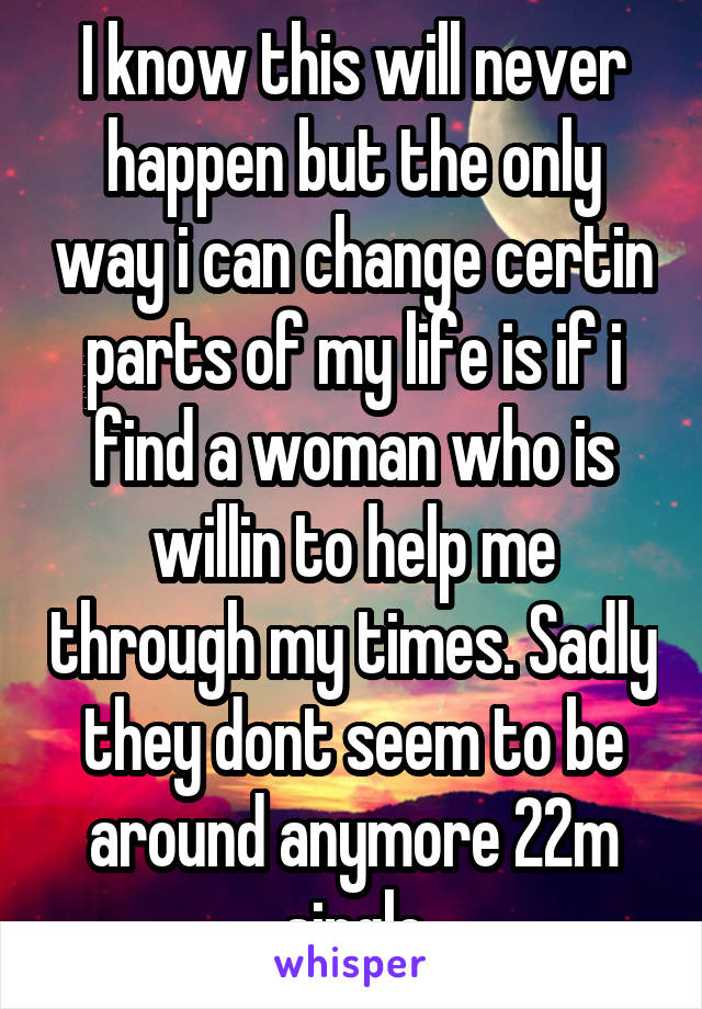 I know this will never happen but the only way i can change certin parts of my life is if i find a woman who is willin to help me through my times. Sadly they dont seem to be around anymore 22m single
