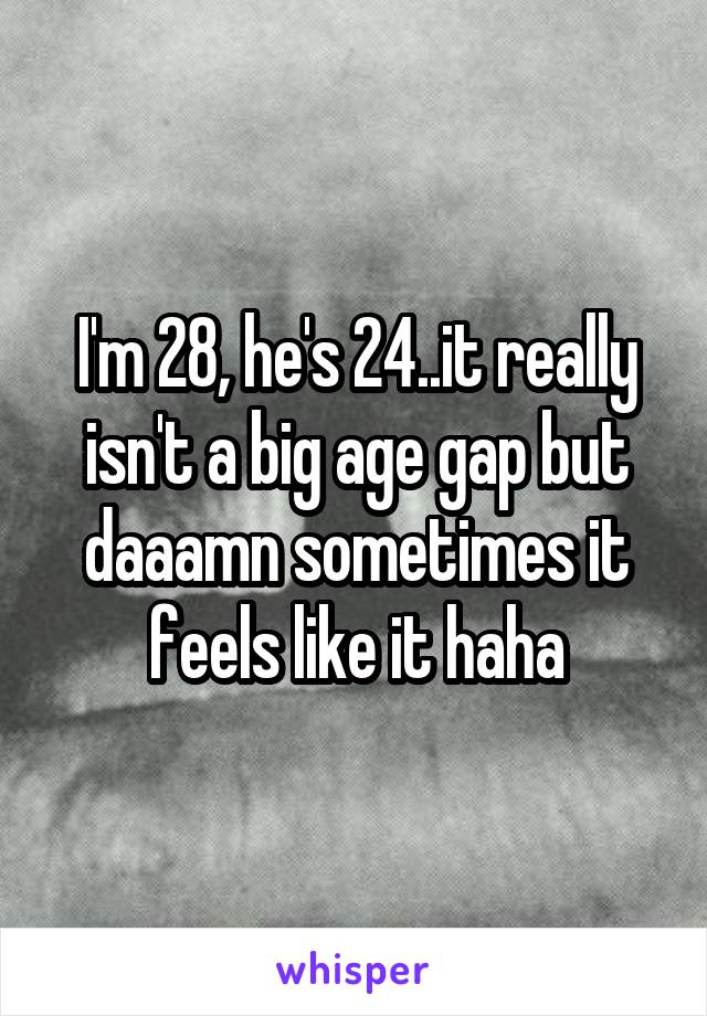 I'm 28, he's 24..it really isn't a big age gap but daaamn sometimes it feels like it haha