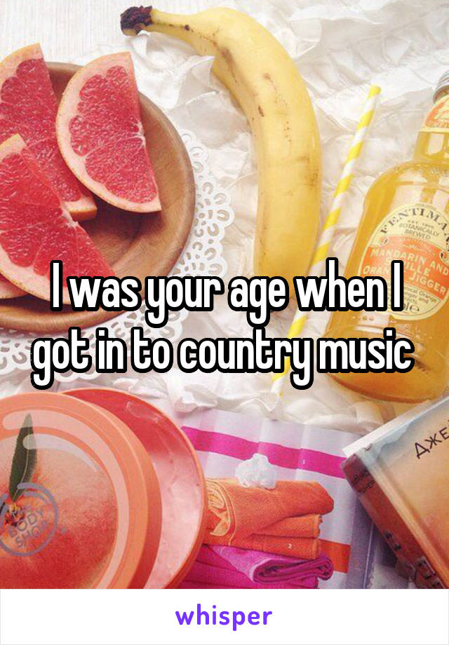 I was your age when I got in to country music 