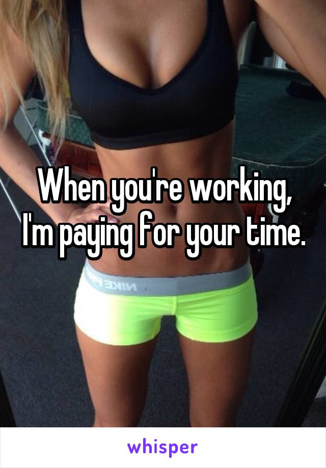 When you're working, I'm paying for your time. 