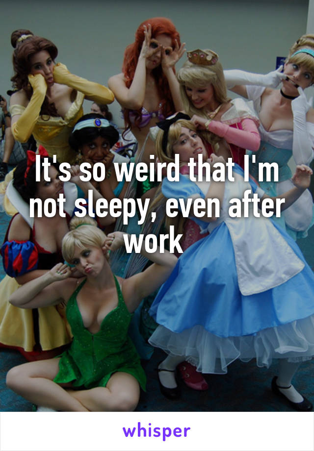 It's so weird that I'm not sleepy, even after work 
