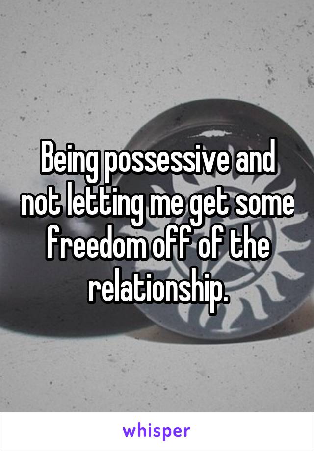 Being possessive and not letting me get some freedom off of the relationship.