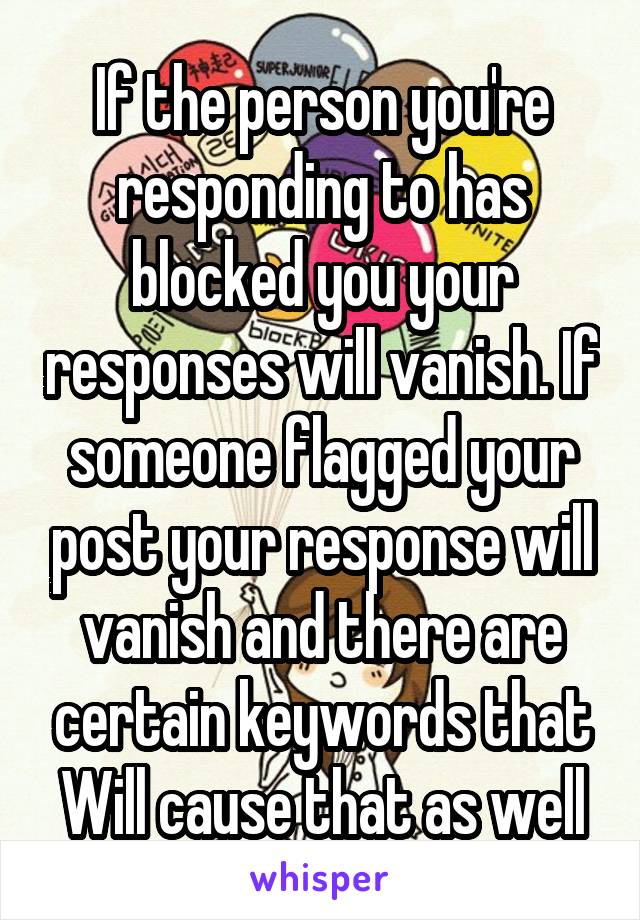 If the person you're responding to has blocked you your responses will vanish. If someone flagged your post your response will vanish and there are certain keywords that Will cause that as well