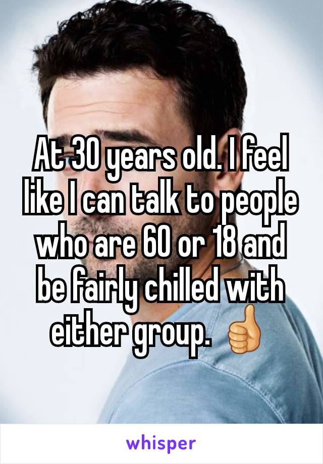 At 30 years old. I feel like I can talk to people who are 60 or 18 and be fairly chilled with either group. 👍
