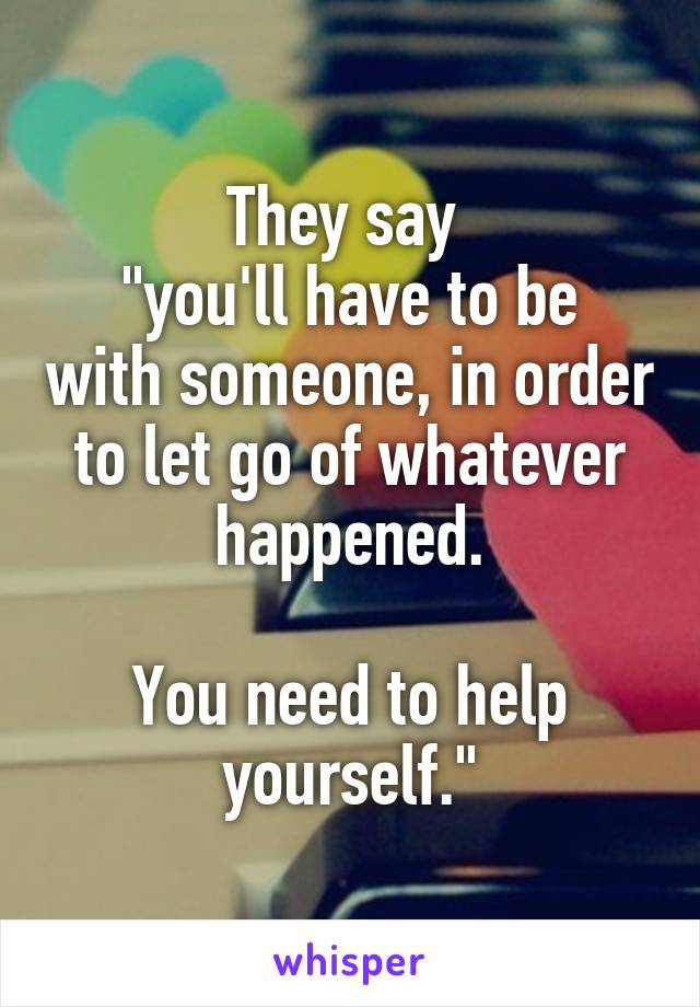They say 
"you'll have to be with someone, in order to let go of whatever happened.

You need to help yourself."