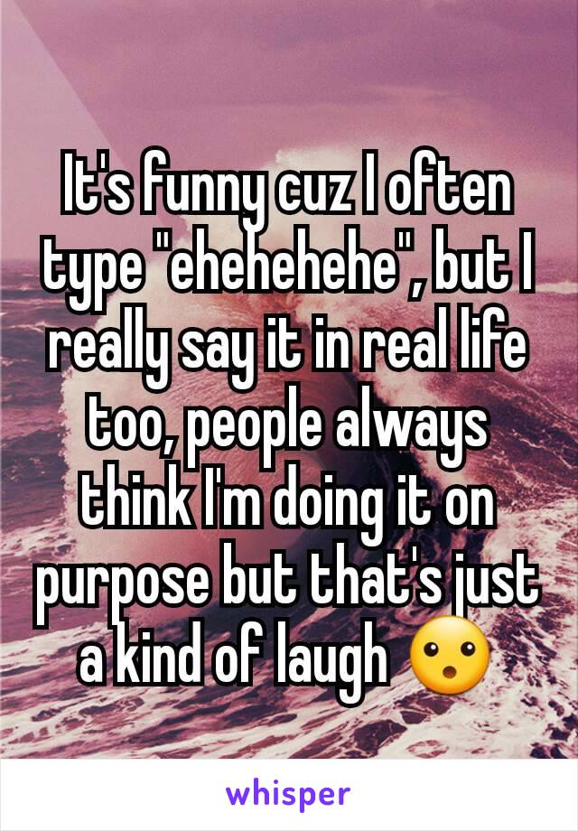 It's funny cuz I often type "ehehehehe", but I really say it in real life too, people always think I'm doing it on purpose but that's just a kind of laugh 😮