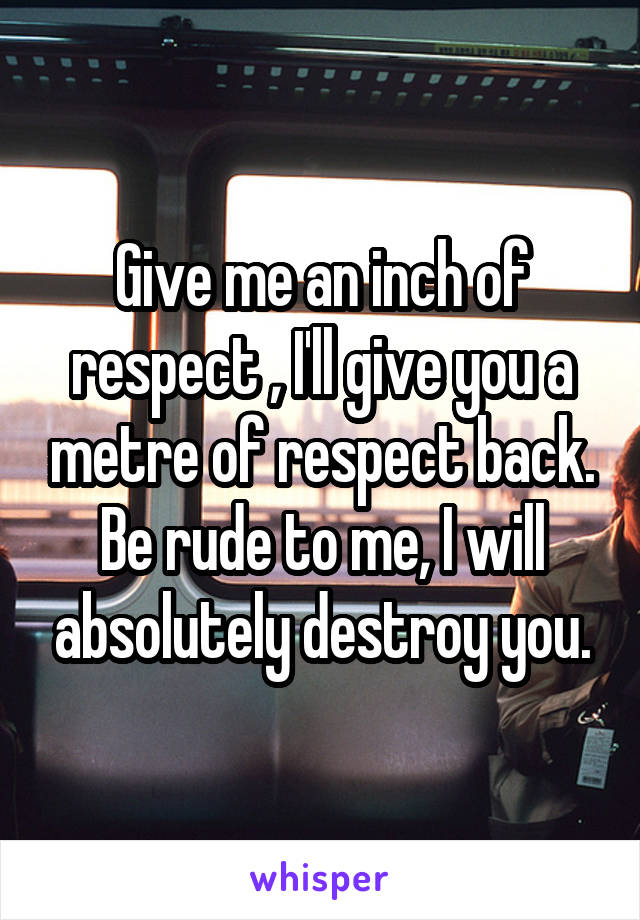 Give me an inch of respect , I'll give you a metre of respect back. Be rude to me, I will absolutely destroy you.