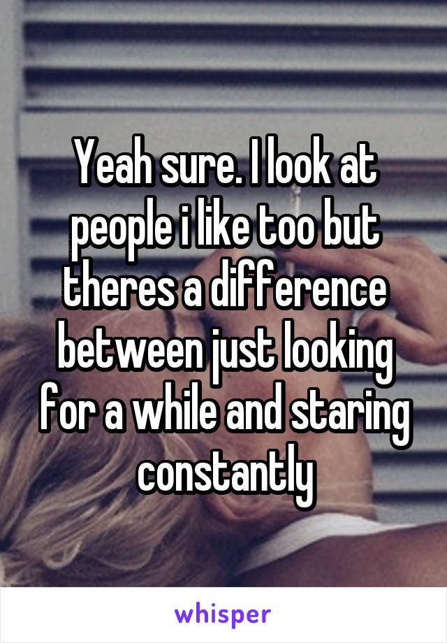 Yeah sure. I look at people i like too but theres a difference between just looking for a while and staring constantly