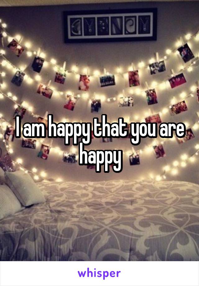 I am happy that you are happy