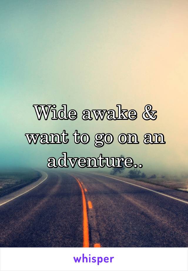 Wide awake & want to go on an adventure..