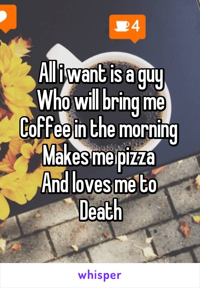All i want is a guy
Who will bring me
Coffee in the morning 
Makes me pizza 
And loves me to 
Death