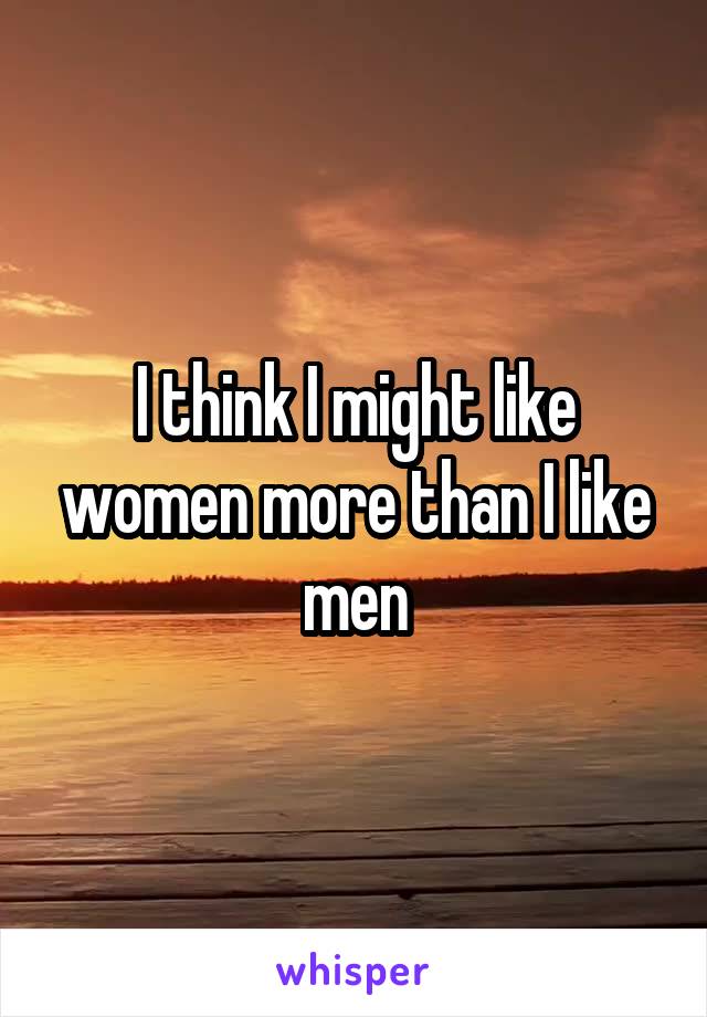 I think I might like women more than I like men