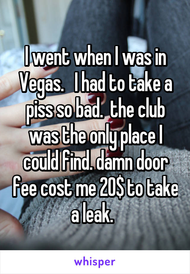 I went when I was in Vegas.   I had to take a piss so bad.  the club was the only place I could find. damn door fee cost me 20$ to take a leak.  