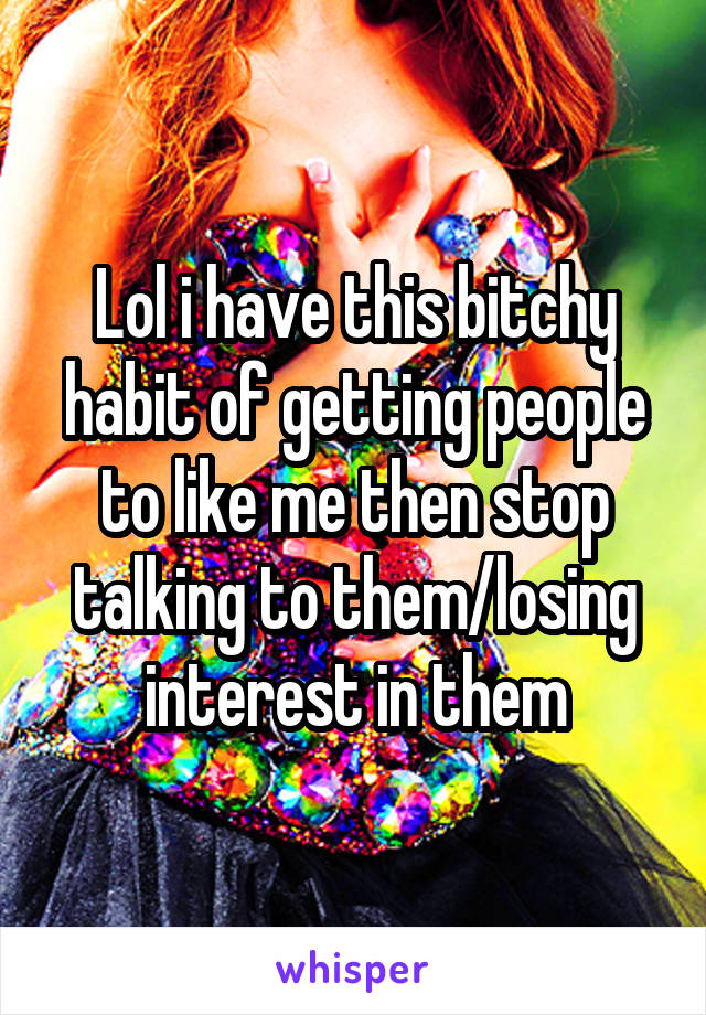 Lol i have this bitchy habit of getting people to like me then stop talking to them/losing interest in them