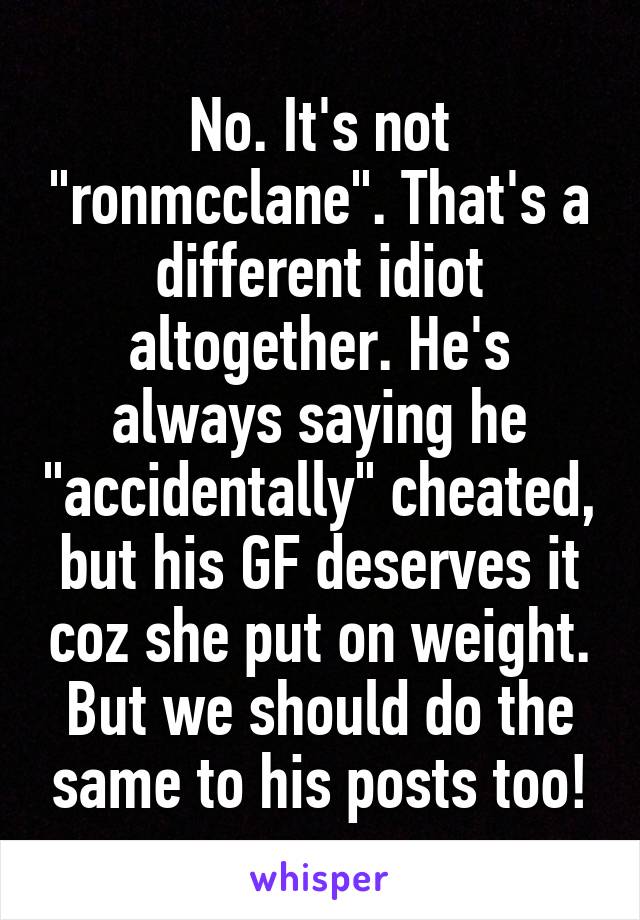 No. It's not "ronmcclane". That's a different idiot altogether. He's always saying he "accidentally" cheated, but his GF deserves it coz she put on weight. But we should do the same to his posts too!