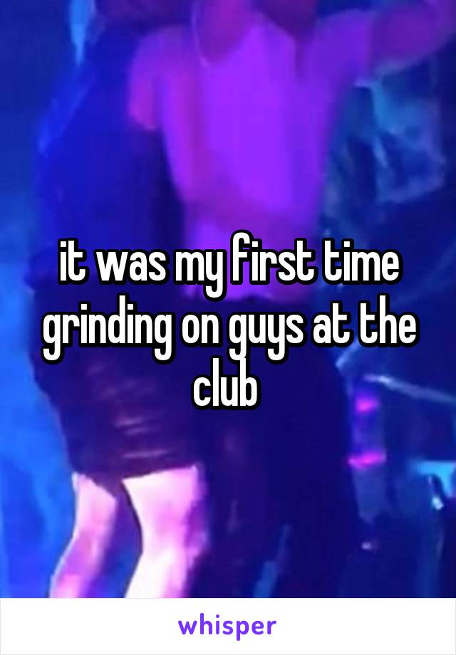 it was my first time grinding on guys at the club 