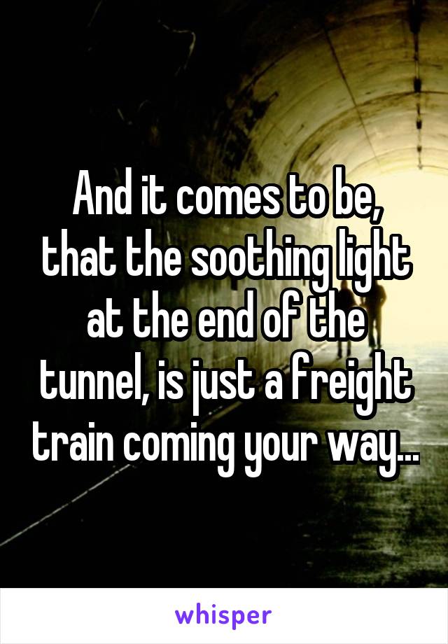 And it comes to be, that the soothing light at the end of the tunnel, is just a freight train coming your way...