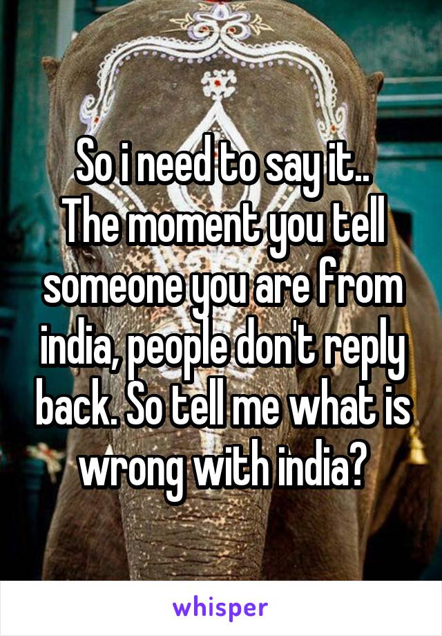 So i need to say it..
The moment you tell someone you are from india, people don't reply back. So tell me what is wrong with india?