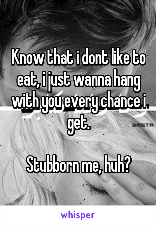 Know that i dont like to eat, i just wanna hang with you every chance i get.

Stubborn me, huh?