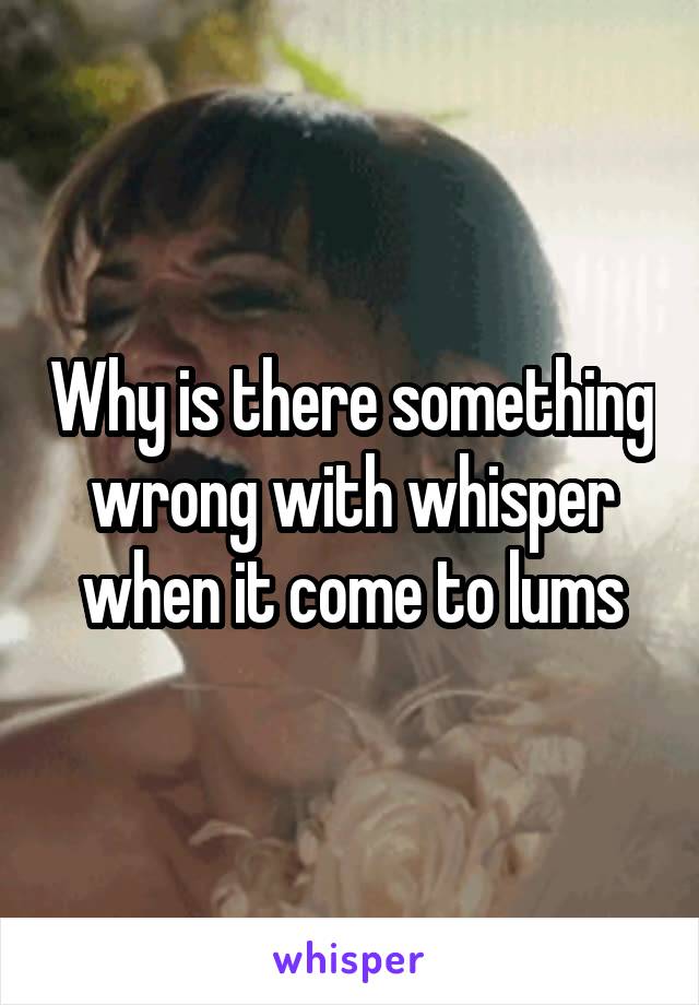 Why is there something wrong with whisper when it come to lums