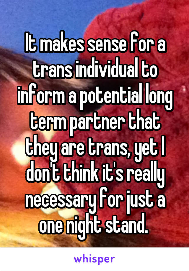 It makes sense for a trans individual to inform a potential long term partner that they are trans, yet I don't think it's really necessary for just a one night stand. 