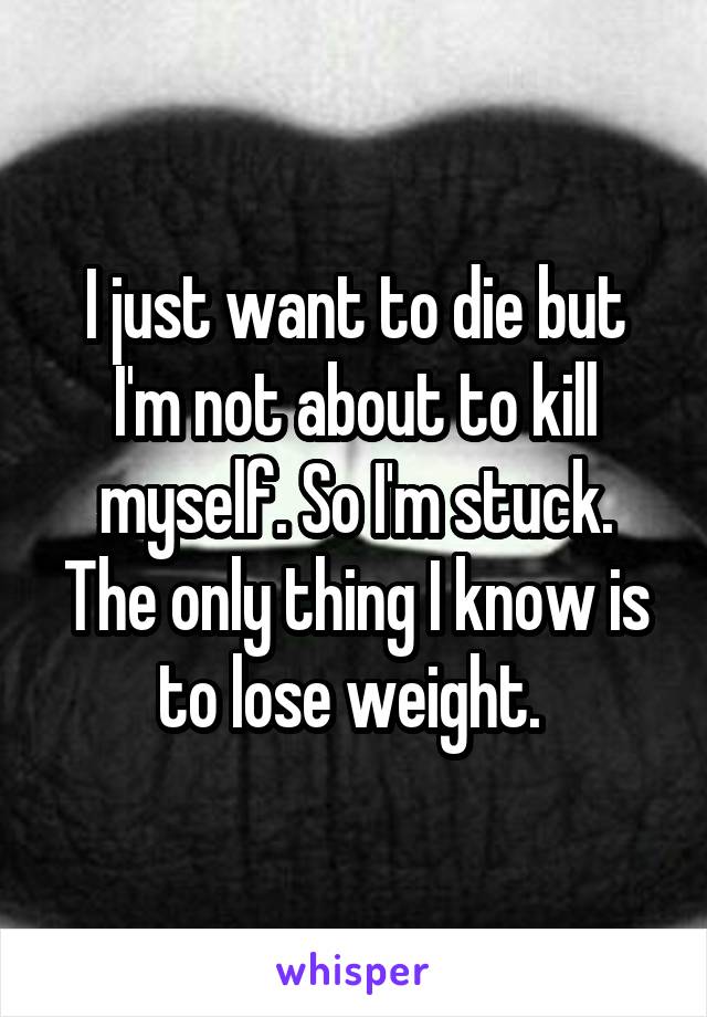 I just want to die but I'm not about to kill myself. So I'm stuck. The only thing I know is to lose weight. 