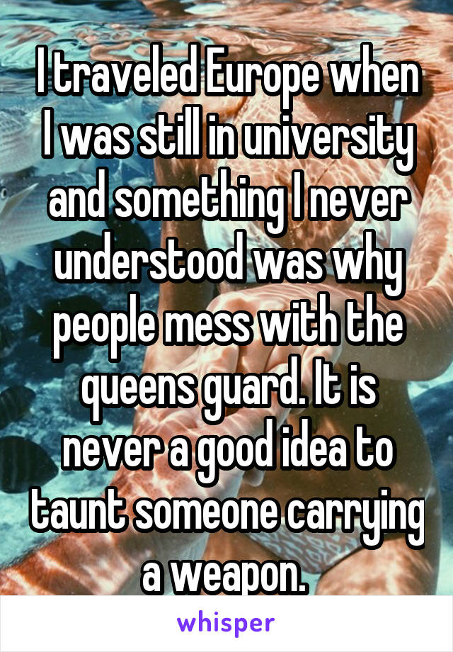 I traveled Europe when I was still in university and something I never understood was why people mess with the queens guard. It is never a good idea to taunt someone carrying a weapon. 