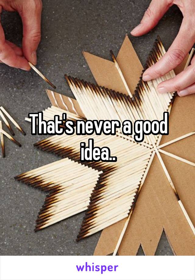 That's never a good idea..