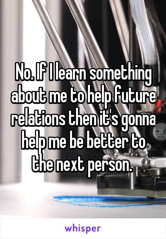 No. If I learn something about me to help future relations then it's gonna help me be better to the next person. 