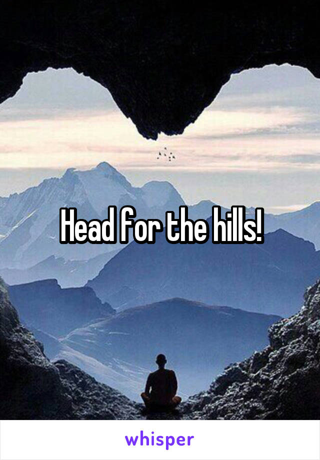 Head for the hills!