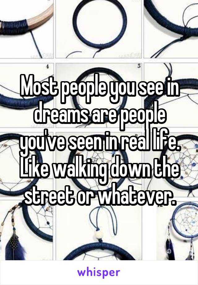 Most people you see in dreams are people you've seen in real life. Like walking down the street or whatever.
